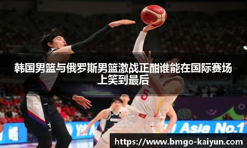韩国男篮与俄罗斯男篮激战正酣谁能在国际赛场上笑到最后